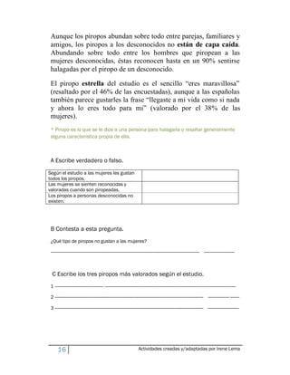 Aunque los piropos abundan sobre todo entre parejas, familiares y
 amigos, los piropos a los desconocidos no están de capa caída.
 Abundando sobre todo entre los hombres que piropean a las
 mujeres desconocidas, éstas reconocen hasta en un 90% sentirse
 halagadas por el piropo de un desconocido.

 El piropo estrella del estudio es el sencillo ³eres maravillosa´
 (resaltado por el 46% de las encuestadas), aunque a las españolas
 también parece gustarles la frase ³llegaste a mi vida como si nada
 y ahora lo eres todo para mi´ (valorado por el 38% de las
 mujeres).
 * Piropo es lo que se le dice a una persona para halagarla o resaltar generalmente
 alguna característica propia de ella.



 A Escribe verdadero o falso.
Según el estudio a las mujeres les gustan
todos los piropos.
Las mujeres se sienten reconocidas y
valoradas cuando son piropeadas.
Los piropos a personas desconocidas no
existen.




 B Contesta a esta pregunta.
 ¿Qué tipo de piropos no gustan a las mujeres?

 ----------------------------------------------------------------------------------------------------------------------------- --------------------------



  C Escribe los tres piropos más valorados según el estudio.
 1 ----------------------------------------- --------------------------------------------------------------------------------------------------------------

 2 ----------------------------------------------------------------------------------------------------------------------------- ------------------ --------

 3 ----------------------------------------------------------------------------------------------------------------------------- --------------------------




      16                                                                 Actividades creadas y/adaptadas por Irene Lema
 