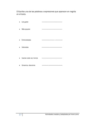 D Escribe una de las palabras o expresiones que aparecen en negrita
en el texto.


  y    Les gusta               ----------------------------------------------------



  y    Más popular             ----------------------------------------------------




  y    Entrevistadas           --------------------------------- -------------------



  y    Valoradas               ----------------------------------------------------




  y    Usarse cada vez menos   ----------------------------------------------------



  y    Groseros, obscenos      ----------------------------------------------------




  17                                    Actividades creadas y/adaptadas por Irene Lema
 