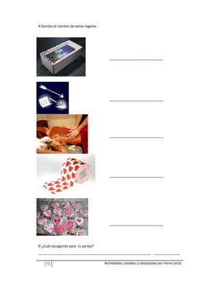 A Escribe el nombre de estos regalos.




                                                                             ------------------------------------------------------------




                                                                             ------------------------------------------------------------




                                                                             ------------------------------------------------------------




                                                                             ------------------------------------------------------------




                                                                             ------------------------------------------------------------




B ¿Cuál escogerías para tu pareja?

----------------------------------------------------------------------------------------------------------------------------- -----------------------------

     19                                                                 Actividades creadas y/adaptadas por Irene Lema
 