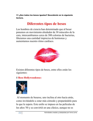 11 ¿Son todos los besos iguales? Descúbrelo en la siguiente
lectura.


           Diferentes tipos de besos
Los hombres de ciencia han determinado que al besar
ponemos en movimiento alrededor de 30 músculos de la
cara, intercambiamos cerca de 300 colonias de bacterias,
liberamos una cantidad imprecisa de hormonas y
aumentamos nuestro ritmo cardíaco.




Existen diferentes tipos de besos, entre ellos están los
siguientes:
1 Beso Hollywoodense:




 Al momento de besarse, uno inclina al otro hacia atrás,
como invitándolo a estar más cómodo y preparándolo para
lo que le espera. Este estilo se impuso en las películas de
los años '50 y se convirtió en una clásico, aunque no es
  22                         Actividades creadas y/adaptadas por Irene Lema
 