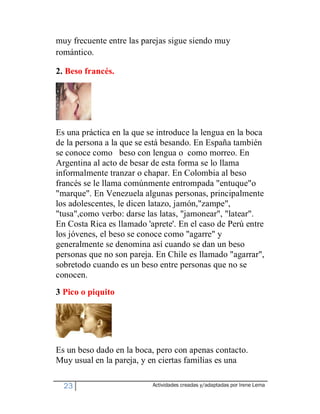 muy frecuente entre las parejas sigue siendo muy
romántico.

2. Beso francés.




Es una práctica en la que se introduce la lengua en la boca
de la persona a la que se está besando. En España también
se conoce como beso con lengua o como morreo. En
Argentina al acto de besar de esta forma se lo llama
informalmente tranzar o chapar. En Colombia al beso
francés se le llama comúnmente entrompada "entuque"o
"marque". En Venezuela algunas personas, principalmente
los adolescentes, le dicen latazo, jamón,"zampe",
"tusa",como verbo: darse las latas, "jamonear", "latear".
En Costa Rica es llamado 'aprete'. En el caso de Perú entre
los jóvenes, el beso se conoce como "agarre" y
generalmente se denomina así cuando se dan un beso
personas que no son pareja. En Chile es llamado "agarrar",
sobretodo cuando es un beso entre personas que no se
conocen.
3 Pico o piquito




Es un beso dado en la boca, pero con apenas contacto.
Muy usual en la pareja, y en ciertas familias es una

  23                       Actividades creadas y/adaptadas por Irene Lema
 