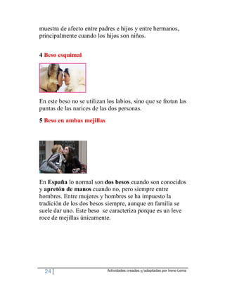 muestra de afecto entre padres e hijos y entre hermanos,
principalmente cuando los hijos son niños.


4 Beso esquimal




En este beso no se utilizan los labios, sino que se frotan las
puntas de las narices de las dos personas.
5 Beso en ambas mejillas




En España lo normal son dos besos cuando son conocidos
y apretón de manos cuando no, pero siempre entre
hombres. Entre mujeres y hombres se ha impuesto la
tradición de los dos besos siempre, aunque en familia se
suele dar uno. Este beso se caracteriza porque es un leve
roce de mejillas únicamente.




  24                        Actividades creadas y/adaptadas por Irene Lema
 