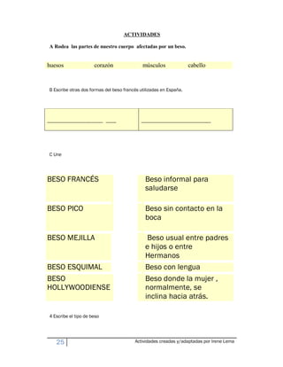 ACTIVIDADES

 A Rodea las partes de nuestro cuerpo afectadas por un beso.


huesos                                 corazón                     músculos                               cabello


 B Escribe otras dos formas del beso francés utilizadas en España.




------------------------------------------------ ---------        ------------------------------------------------------------




 C Une




BESO FRANCÉS                                                         Beso informal para
                                                                     saludarse

BESO PICO                                                            Beso sin contacto en la
                                                                     boca

BESO MEJILLA                                                          Beso usual entre padres
                                                                     e hijos o entre
                                                                     Hermanos
BESO ESQUIMAL                                                        Beso con lengua
BESO                                                                 Beso donde la mujer ,
HOLLYWOODIENSE                                                       normalmente, se
                                                                     inclina hacia atrás.

 4 Escribe el tipo de beso




       25                                                       Actividades creadas y/adaptadas por Irene Lema
 