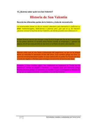 12 ¿Quieres saber quién era San Valentín?


                 Historia de San Valentín
Recorta las diferentes partes de la historia y trata de reconstruirla

Los enamorados tienen un día en nuestro calendario para demostrar o reafirmar su
amor medianteregalos, dedicatorias o poemas pero ¿por qué el 14 de febrero?
¿Quieres conocer la leyenda de San Valentín y de dónde procede esta celebració n?.



Existen diversas teorías que otorgan a esta fecha el origen del Día de los Enamorados.
En los países nórdicos es durante estas fechas cuando se emparejan y aparean los
pájaros, de ahí que este periodo se vea como un símbolo de amor y de creación.



Algunos creen que es una fiesta cristianizada del paganismo, ya que en la antigua
Roma se realizaba la adoración al dios del amor, cuyo nombre griego era Eros y a
quien los romanos llamaban Cupido. En esta celebración se pedían los favores del dios
a través de regalos u ofrendas para conseguir así encontrar al enamorado ideal.


También, y hace muchos siglos, fue tradicional en Inglaterra la "fiesta de los
valentinus", donde se elegían a hombres y a mujeres para que formaran pareja.
Muchas de estas parejas se convertían en marido y mujer y conseguían la felicidad de
pareja que se espera encontrar y consolidar el Día de San Valentín.




   27                                  Actividades creadas y/adaptadas por Irene Lema
 