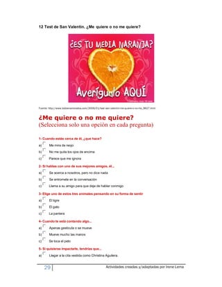12 Test de San Valentín. ¿Me quiere o no me quiere?




Fuente: http://www.todoenamorados.com/2009/01/test -san-valentin-me-quiere-o-no-me_9627.html


¿Me quiere o no me quiere?
(Selecciona solo una opción en cada pregunta)

1- Cuando estás cerca de él, ¿que hace?

a)      Me mira de reojo
b)      No me quita los ojos de encima

c)      Parece que me ignora

2- Si hablas con uno de sus mejores amigos, él...
a)      Se acerca a nosotros, pero no dice nada
b)      Se entromete en la conversación
c)      Llama a su amigo para que deje de hablar conmigo

3- Elige uno de estos tres animales pensando en su forma de sentir
a)      El tigre
b)      El gato
c)      La pantera

4- Cuando te está contando algo...

a)      Apenas gesticula o se mueve
b)      Mueve mucho las manos
c)      Se toca el pelo

5- Si quisieras impactarle, tendrías que...

a)      Llegar a la cita vestida como Christina Aguilera.


     29                                             Actividades creadas y/adaptadas por Irene Lema
 