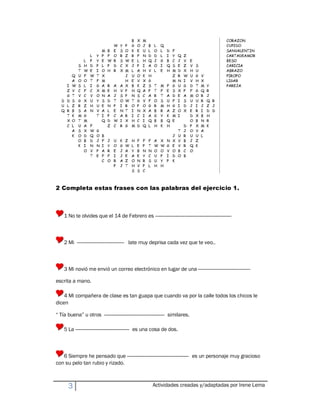 2 Completa estas frases con las palabras del ejercicio 1.



    1 No te olvides que el 14 de Febrero es ----------------------------------------------------------



    2 Mi ------------------------------------ late muy deprisa cada vez que te veo..



    3 Mi novió me envió un correo electrónico en lugar de una ----------------------------------------

escrita a mano.

    4 Mi compañera de clase es tan guapa que cuando va por la calle todos los chicos le
dicen

´ Tía buenaµ u otros ---------------------------------------------- similares.

    5 La ----------------------------------------- es una cosa de dos.



   6 Siempre he pensado que ----------------------------------------------- es un personaje muy gracioso
con su pelo tan rubio y rizado.



       3                                                Actividades creadas y/adaptadas por Irene Lema
 