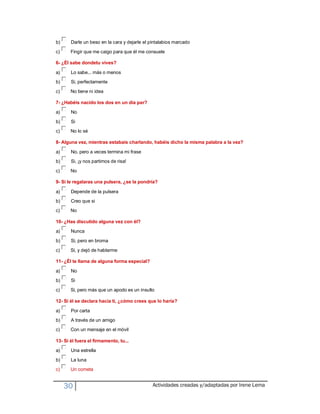 b)     Darle un beso en la cara y dejarle el pintalabios marcado
c)     Fingir que me caigo para que él me consuele

6- ¿Él sabe dondetu vives?

a)     Lo sabe... más o menos
b)     Si, perfectamente
c)     No tiene ni idea

7- ¿Habéis nacido los dos en un día par?

a)     No

b)     Si
c)     No lo sé

8- Alguna vez, mientras estabais charlando, habéis dicho la misma palabra a la vez?

a)     No, pero a veces termina mi frase
b)     Si, ¡y nos partimos de risa!

c)     No

9- Si le regalaras una pulsera, ¿se la pondría?

a)     Depende de la pulsera
b)     Creo que si
c)     No

10- ¿Has discutido alguna vez con él?

a)     Nunca
b)     Si, pero en broma

c)     Si, y dejó de hablarme

11- ¿Él te llama de alguna forma especial?

a)     No
b)     Si
c)     Si, pero más que un apodo es un insulto

12- Si él se declara hacia ti, ¿cómo crees que lo haría?

a)     Por carta
b)     A través de un amigo
c)     Con un mensaje en el móvil

13- Si él fuera el firmamento, tu...

a)     Una estrella
b)     La luna
c)     Un cometa


     30                                       Actividades creadas y/adaptadas por Irene Lema
 