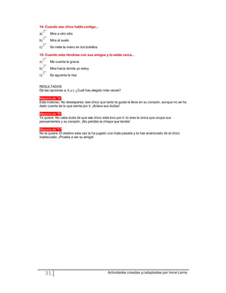 14- Cuando ese chico habla contigo...

a)     Mira a otro sitio
b)     Mira al suelo
c)     Se mete la mano en los bolsillos

15- Cuando esta riéndose con sus amigos y tú estás cerca...

a)     Me cuenta la gracia

b)     Mira hacia donde yo estoy
c)     Se aguanta la risa


RESULTADOS
De las opciones a, b y c ¿Cuál has elegido más veces?

Mayoría de "A"
Está indeciso. No desesperes: ese chico que tanto te gusta te lleva en su corazón, aunque no se ha
dado cuenta de lo que siente por ti. ¡Aclara sus dudas!

Mayoría de "B"
Te quiere. No cabe duda de que ese chico está loco por ti: tú eres la única que ocupa sus
pensamientos y su corazón. ¡No perdáis la chispa que tenéis!

Mayoría de "C"
No te quiere. El destino esta vez te ha jugado una mala pasada y te has enamorado de el chico
inadecuado. ¡Prueba a ser su amiga!




     31                                       Actividades creadas y/adaptadas por Irene Lema
 
