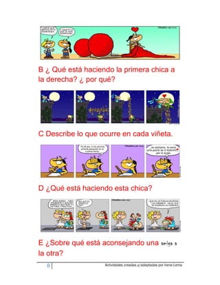 B ¿ Qué está haciendo la primera chica a
la derecha? ¿ por qué?




C Describe lo que ocurre en cada viñeta.




D ¿Qué está haciendo esta chica?




E ¿Sobre qué está aconsejando una amiga a
la otra?
  8                Actividades creadas y/adaptadas por Irene Lema
 