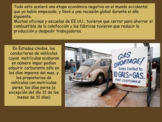 En Estados Unidos, los
conductores de vehículos
cuyas matrículas acabaran
en número impar podían
adquirir carburante sólo en
los días impares del mes, y
los propietarios de
vehículos con matrículas
pares, los días pares (a
excepción del día 31 de los
meses de 31 días)
Muchas oficinas y escuelas de EE.UU., tuvieron que cerrar para ahorrar el
combustible de la calefacción y las fábricas tuvieron que reducir la
producción y despedir trabajadores.
 