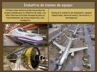 Industria de bienes de equipo:
Utilizan como materia prima los productos
proporcionados por la industria de base, con
ellos fabrican artículos necesarios para el
funcionamiento de otras industrias y del
transporte
Destaca la industria de maquinaria, equipos
industriales, material naval y ferroviario, o
aeroespacial.
 