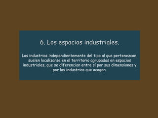 Las industrias independientemente del tipo al que pertenezcan,
suelen localizarse en el territorio agrupadas en espacios
industriales, que se diferencian entre sí por sus dimensiones y
por las industrias que acogen.
 