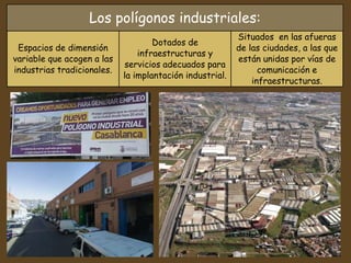 Los polígonos industriales:
Espacios de dimensión
variable que acogen a las
industrias tradicionales.
Dotados de
infraestructuras y
servicios adecuados para
la implantación industrial.
Situados en las afueras
de las ciudades, a las que
están unidas por vías de
comunicación e
infraestructuras.
 