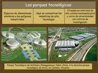 Los parques tecnológicos:
Espacios de dimensiones
similares a los polígonos
industriales.
Aquí se concentran las
industrias de alta
tecnología.
Situados en entornos de
alta calidad medioambiental
y cerca de universidades
con centros de
investigación.
Parque Tecnológico de Software Zhongguancun, Pekín, China. A la derecha parque
tecnológico de Actiu, en Castalla, Alicante.
 