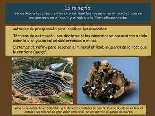 Mina a cielo abierto en Colombia. A la derecha cristales de casiterita (de donde se extrae el
estaño), un mineral de gran valor comercial, en una matriz de ganga de cuarzo.
 