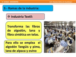 3.- Ramas de la industria:
 Industria Textil:
Transforma las fibras
de algodón, lana y
fibra sintética en telas.
Para ello se emplea el
algodón Tangüis y pima,
lana de alpaca y ovino
V- Unidad : GEOGRAFÍA I.E.P «Nuestra Señora de Guadalupe»
 