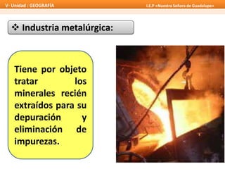  Industria metalúrgica:
Tiene por objeto
tratar los
minerales recién
extraídos para su
depuración y
eliminación de
impurezas.
V- Unidad : GEOGRAFÍA I.E.P «Nuestra Señora de Guadalupe»
 