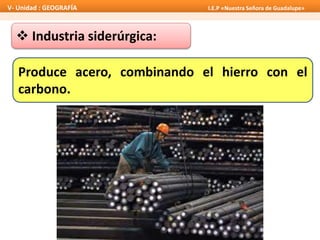  Industria siderúrgica:
Produce acero, combinando el hierro con el
carbono.
V- Unidad : GEOGRAFÍA I.E.P «Nuestra Señora de Guadalupe»
 