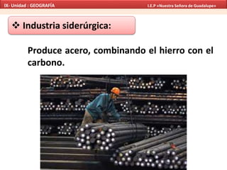 Industria siderúrgica:
Produce acero, combinando el hierro con el
carbono.
IX- Unidad : GEOGRAFÍA I.E.P «Nuestra Señora de Guadalupe»