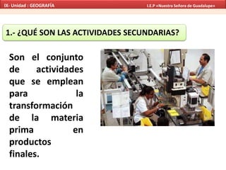1.- ¿QUÉ SON LAS ACTIVIDADES SECUNDARIAS?
Son el conjunto
de actividades
que se emplean
para la
transformación
de la materia
prima en
productos
finales.
IX- Unidad : GEOGRAFÍA I.E.P «Nuestra Señora de Guadalupe»