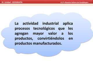 La actividad industrial aplica
procesos tecnológicos que les
agregan mayor valor a los
productos, convirtiéndolos en
productos manufacturados.
IX- Unidad : GEOGRAFÍA I.E.P «Nuestra Señora de Guadalupe»
 