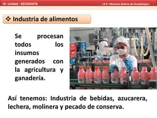  Industria de alimentos
Se procesan
todos los
insumos
generados con
la agricultura y
ganadería.
Así tenemos: Industria de bebidas, azucarera,
lechera, molinera y pecado de conserva.
IX- Unidad : GEOGRAFÍA I.E.P «Nuestra Señora de Guadalupe»