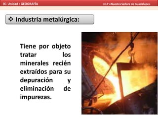  Industria metalúrgica:
Tiene por objeto
tratar los
minerales recién
extraídos para su
depuración y
eliminación de
impurezas.
IX- Unidad : GEOGRAFÍA I.E.P «Nuestra Señora de Guadalupe»
 