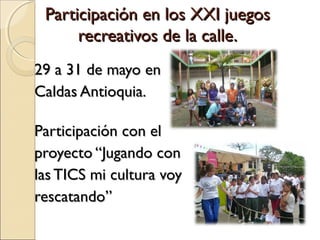 Participación en los XXI juegos
      recreativos de la calle.
29 a 31 de mayo en
Caldas Antioquia.

Participación con el
proyecto “Jugando con
las TICS mi cultura voy
rescatando”
 