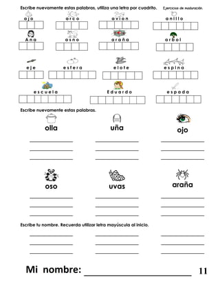 Escribe nuevamente estas palabras, utiliza una letra por cuadrito.
a j o a r c o a v i o n a n i l l o
A n a a s n o a r a ñ a a r b o l
e j e e s f e r a e l o t e e s p i n a
e s c u e l a E d u a r d o e s p a d a
Escribe nuevamente estas palabras.
olla uña ojo
____________
____________
____________
____________
____________
____________
____________
____________
____________
oso uvas araña
____________
____________
____________
____________
____________
____________
____________
____________
____________
Escribe tu nombre. Recuerda utilizar letra mayúscula al inicio.
____________ ____________ ____________
____________
____________
____________
____________
____________
____________
_______________________ 11
 