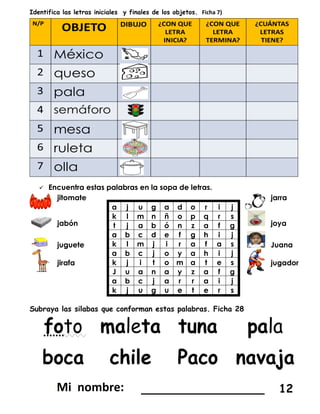 Identifica las letras iniciales y finales de los objetos. Ficha 7)
 Encuentra estas palabras en la sopa de letras.
jitomate
a j u g a d o r i j
k l m n ñ o p q r s
t j a b ó n z a f g
a b c d e f g h i j
k l m j i r a f a s
a b c j o y a h i j
k j i t o m a t e s
J u a n a y z a f g
a b c j a r r a i j
k j u g u e t e r s
jarra
jabón joya
juguete Juana
jirafa jugador
Subraya las silabas que conforman estas palabras. Ficha 28
_________________ 12
 