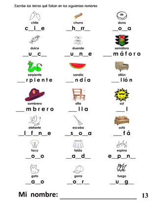 chile churro dona
c__i__e __h__rr__ __o__a
dulce duende semàforo
__u__c__ __u__n__e ___ m á f o r o
serpiente sandía sillón
___ r p i e n t e ___ n d í a ___ l ló n
sombrero silla sol
___ m b r e r o ___ l l a ___ l
elefante escoba sofà
__l__f__n__e __s__o__a ___ f á
foco falda espina
__o__o __a__d__ e__p__n__
gato gorra fuego
__a__o __o__r__ __u__g__
_______________________ 13
 
