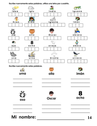 Escribe nuevamente estas palabras, utiliza una letra por cuadrito.
i d e a i g l u i n d i o i g u a n a
I v a n I r m a i g l e s i a i m á n
o so o l l a O s c a r o b r e r o
o j o o c h o o v e j a o b e s o
u v a u r n a U r s ú l a u r r a c a
Escribe nuevamente estas palabras.
urna olla imán
____________
____________
____________
____________
____________
____________
____________
____________
____________
oso Oscar ocho
____________
____________
____________
____________
____________
____________
____________
____________
____________
_______________________ 14
 