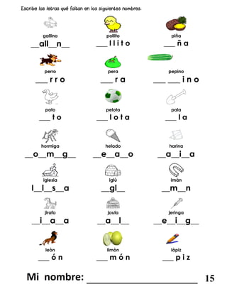 gallina pollito piña
__all__n__ ___ l l i t o ___ ñ a
perro pera pepino
___ r r o ___ r a ___ ___ i n o
pato pelota pala
___ t o ___ l o t a ___ l a
hormiga helado harina
__o__m__g__ __e__a__o __a__i__a
iglesia iglù imàn
I__l__s__a __gl__ __m__n
jirafa jaula jeringa
__i__a__a __a__l__ __e__i__g__
leòn limòn làpiz
___ ó n ___ m ó n ___ p i z
_______________________ 15
 