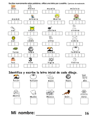 Escribe nuevamente estas palabras, utiliza una letra por cuadrito.
m e s m o n o m u e l a m ú s i c o
m a m á m i n e r o M a r í a M a r i o
s a l s a p o s a r t e n s i r e n a
s o l s o p a s i l l a s o b r e
t u n a t a p a t u c á n t o m a t e
t o s t r e s t i g r e t i e r r a
Identifica y escribe la letra inicial de cada dibujo.
tucán tomate sopa tapa silla
mamá muela músico león rana
_______________________ 16
 