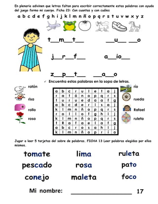 En plenaria adivinen que letras faltan para escribir correctamente estas palabras con ayuda
del juego formo mi cuerpo. Ficha 23: Con cuantas y con cuáles
 Encuentra estas palabras en la sopa de letras.
ratón
a b c r u l e t a j
r a t ó n o p q r s
t u r u e d a a f g
a b c d e r i s a j
k l m n ñ o p q r s
r o l l o f g h i j
k l m n ñ o p q r s
t R a f a e l a f g
a b c r o s a h i j
k l m n ñ o p r í o
río
risa rueda
rollo Rafael
rosa ruleta
Jugar a leer 5 tarjetas del sobre de palabras. FICHA 13 Leer palabras elegidas por ellos
mismos.
_________________ 17
 