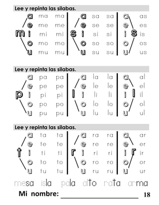 m s s
p l l
t r r
Lee y repinta las silabas.
a a a
e e e
i i i
o o o
u u u
Lee y repinta las silabas.
a a a
e e e
i i i
o o o
u u u
mesa isla pala alto rata arma
_______________________ 18
Lee y repinta las silabas.
a a a
e e e
i i i
o o o
u u u
 