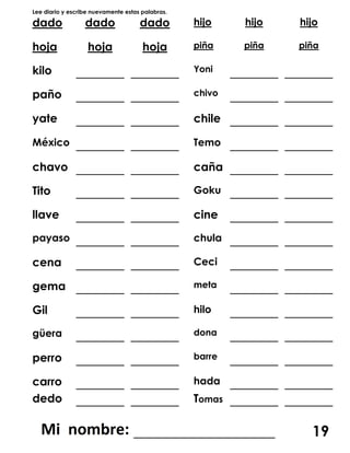 Lee diario y escribe nuevamente estas palabras.
dado dado dado hijo hijo hijo
hoja hoja hoja piña piña piña
kilo _______ _______ Yoni _______ _______
paño _______ _______ chivo _______ _______
yate _______ _______ chile _______ _______
México _______ _______ Temo _______ _______
chavo _______ _______ caña _______ _______
Tito _______ _______ Goku _______ _______
llave _______ _______ cine _______ _______
payaso _______ _______ chula _______ _______
cena _______ _______ Ceci _______ _______
gema _______ _______ meta _______ _______
Gil _______ _______ hilo _______ _______
güera _______ _______ dona _______ _______
perro _______ _______ barre _______ _______
carro _______ _______ hada _______ _______
dedo _______ _______ Tomas _______ _______
___________________ 19
 