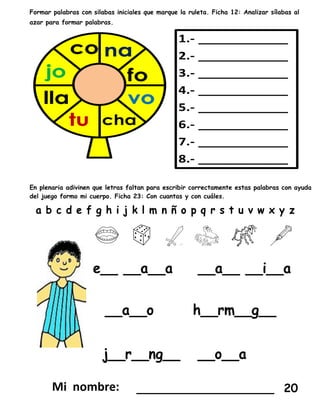Formar palabras con silabas iniciales que marque la ruleta. Ficha 12: Analizar sílabas al
azar para formar palabras.
En plenaria adivinen que letras faltan para escribir correctamente estas palabras con ayuda
del juego formo mi cuerpo. Ficha 23: Con cuantas y con cuáles.
___________________ 20
 