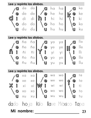 d h
k
ñ Y
ll
x w
t
Lee y repinta las silabas.
a a a
e e e
i i i
o o o
u u u
Lee y repinta las silabas.
a a a
e e e
i i i
o o o
u u u
Lee y repinta las silabas.
a a a
e e e
i i i
o o o
u u u
dado hoja kilo llave México tapa
_______________________ 23
 
