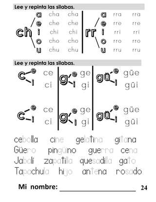 c gü
c
g
güg
ch rr
Lee y repinta las silabas.
a a
e e
i i
o o
u u
Lee y repinta las silabas.
e e e
i i i
e e e
i i i
cebolla cine gelatina gitana
Güero pingüino guerra cena
Jabalí zapatilla quesadilla gato
Tapachula hijo antena rosado
_______________________ 24
 