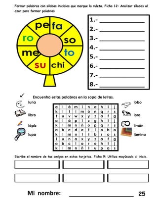 Formar palabras con silabas iniciales que marque la ruleta. Ficha 12: Analizar sílabas al
azar para formar palabras
 Encuentra estas palabras en la sopa de letras.
luna
a l á m i n a h i j
k l l i m ó n q r s
t u v w x y z a f g
a l á p i z g h i j
k l m n ñ o p q r s
a b c d e f l o b o
k l m n l i b r o s
l u n a x y z a f g
a b c l o r o h i j
k l m n ñ l u p a s
lobo
libro loro
lápiz limón
lupa lámina
Escribe el nombre de tus amigos en estas tarjetas. Ficha 9: Utiliza mayúscula al inicio.
__________________ 25
 