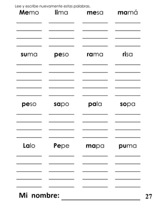 Lee y escribe nuevamente estas palabras.
Memo lima mesa mamá
________
________
________
________
________
________
________
________
________
________
________
________
________
________
________
________
suma peso rama risa
________
________
________
________
________
________
________
________
________
________
________
________
________
________
________
________
________
________
________
________
peso sapo pala sopa
________
________
________
________
________
________
________
________
________
________
________
________
________
________
________
________
Lalo Pepe mapa puma
________
________
________
________
________
________
________
________
________
________
________
________
________
________
________
________
________
________
________
________
_______________________ 27
 