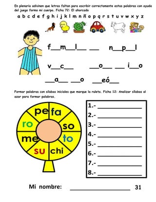 En plenaria adivinen que letras faltan para escribir correctamente estas palabras con ayuda
del juego formo mi cuerpo. Ficha 72: El ahorcado
Formar palabras con silabas iniciales que marque la ruleta. Ficha 12: Analizar sílabas al
azar para formar palabras.
_________________ 31
 