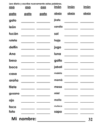 Lee diario y escribe nuevamente estas palabras.
oso oso oso imàn imàn imàn
pato pato pato abeja abeja abeja
gato _______ _______ jirafa _______ _______
leòn _______ _______ sandía _______ _______
tucàn _______ _______ sol _______ _______
ruleta _______ _______ hoja _______ _______
delfìn _______ _______ jugo _______ _______
Ana _______ _______ luna _______ _______
beso _______ _______ gallo _______ _______
boca _______ _______ jabali _______ _______
casa _______ _______ maleta
_______ _______
araña _______ _______ mamà _______ _______
filete _______ _______ mesa _______ _______
gusano _______ _______ miel _______ _______
ojo _______ _______ moño _______ _______
foco _______ _______ muñeca
_______ _______
foto _______ _______ sapo _______ _______
_______________________ 32
 