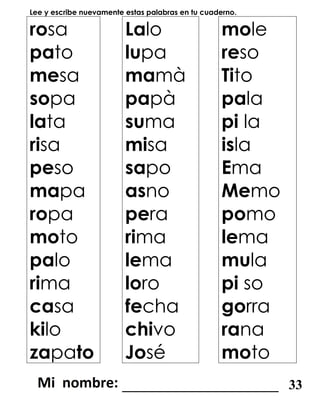 Lee y escribe nuevamente estas palabras en tu cuaderno.
rosa
pato
mesa
sopa
lata
risa
peso
mapa
ropa
moto
palo
rima
casa
kilo
zapato
Lalo
lupa
mamà
papà
suma
misa
sapo
asno
pera
rima
lema
loro
fecha
chivo
José
mole
reso
Tito
pala
pi la
isla
Ema
Memo
pomo
lema
mula
pi so
gorra
rana
moto
_______________________ 33
 