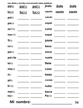 Lee diario y escribe nuevamente estas palabras.
pato pato pato jirafa jirafa jirafa
lupa lupa lupa zapato zapato zapato
pala _______ _______ volcán _______ _______
peso _______ _______ nopal _______ _______
suma _______ _______ cuna _______ _______
mamá _______ _______ nopal _______ _______
Tito _______ _______ jolote _______ _______
ruta _______ _______ beso _______ _______
peso _______ _______ once _______ _______
pelota _______ _______ vuelo _______ _______
lata _______ _______ filete _______ _______
masa _______ _______ casa _______ _______
rio _______ _______ falda _______ _______
pila _______ _______ conejo _______ _______
lima _______ _______ nube _______ _______
meta _______ _______ boca _______ _______
rojo _______ _______ Paco _______ _______
_______________________ 34
 