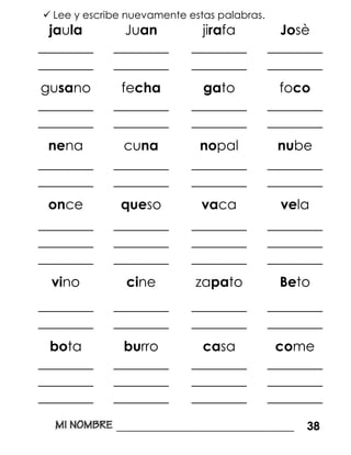  Lee y escribe nuevamente estas palabras.
jaula Juan jirafa Josè
________
________
________
________
________
________
________
________
gusano fecha gato foco
________
________
________
________
________
________
________
________
nena cuna nopal nube
________
________
________
________
________
________
________
________
once queso vaca vela
________
________
________
________
________
________
________
________
________
________
________
________
vino cine zapato Beto
________
________
________
________
________
________
________
________
bota burro casa come
________
________
________
________
________
________
________
________
________
________
________
________
_______________________________ 38
 