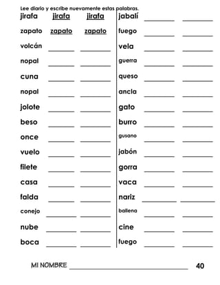 Lee diario y escribe nuevamente estas palabras.
jirafa jirafa jirafa jabalí _______ _______
zapato zapato zapato fuego _______ _______
volcán ______ _______ vela _______ _______
nopal ______ _______ guerra _______ _______
cuna ______ _______ queso _______ _______
nopal ______ _______ ancla _______ _______
jolote ______ _______ gato _______ _______
beso ______ _______ burro _______ _______
once ______ _______ gusano
_______ _______
vuelo ______ _______ jabón _______ _______
filete ______ _______ gorra _______ _______
casa ______ _______ vaca _______ _______
falda ______ _______ nariz ________ ________
conejo _______ _______ ballena
_______ _______
nube _______ _______ cine _______ _______
boca _______ _______ fuego _______ _______
_________________________________ 40
 
