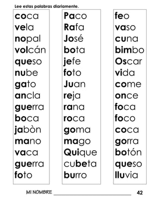Lee estas palabras diariamente.
coca
vela
nopal
volcán
queso
nube
gato
ancla
guerra
boca
jabòn
mano
vaca
guerra
foto
Paco
Rafa
José
bota
jefe
foto
Juan
reja
rana
roca
goma
mago
Quique
cubeta
burro
feo
vaso
cuna
bimbo
Oscar
vida
come
once
foca
foco
coca
gorra
botón
queso
lluvia
______________________________ 42
 