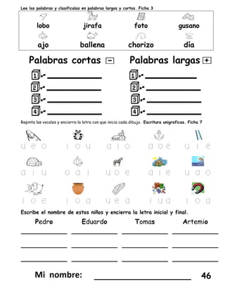 Lee las palabras y clasifícalas en palabras largos y cortos. Ficha 3
lobo jirafa foto gusano
ajo ballena chorizo día
Palabras cortas Palabras largas
Repinta las vocales y encierra la letra con que inicia cada dibujo. Escritura unigraficas. Ficha 7
u e o i o u a i o a o e u i e
a i u o a i u o e a i e u a o
i o e i o a u e a i u a i o a
Escribe el nombre de estos niños y encierra la letra inicial y final.
Pedro Eduardo Tomas Artemio
___________
___________
___________
___________
___________
___________
___________
___________
___________
___________
___________
___________
___________________ 46
 